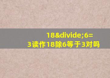 18÷6=3读作18除6等于3对吗