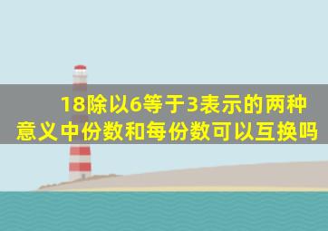 18除以6等于3表示的两种意义中份数和每份数可以互换吗