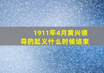 1911年4月黄兴领导的起义什么时候结束