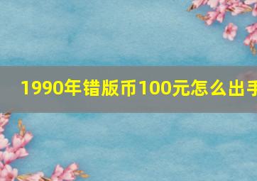 1990年错版币100元怎么出手