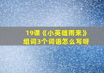 19课《小英雄雨来》组词3个词语怎么写呀