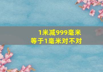 1米减999毫米等于1毫米对不对