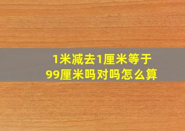 1米减去1厘米等于99厘米吗对吗怎么算