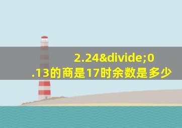 2.24÷0.13的商是17时余数是多少