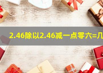 2.46除以2.46减一点零六=几