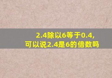 2.4除以6等于0.4,可以说2.4是6的倍数吗