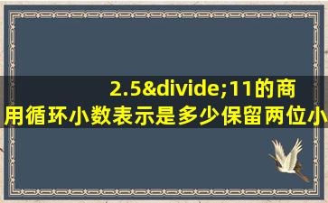 2.5÷11的商用循环小数表示是多少保留两位小数是多少