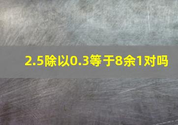 2.5除以0.3等于8余1对吗