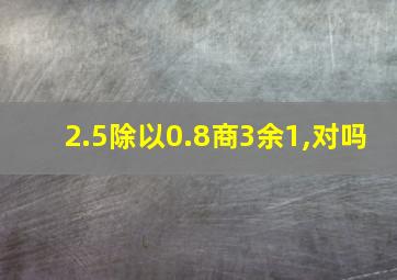 2.5除以0.8商3余1,对吗