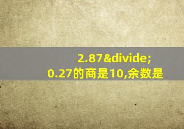 2.87÷0.27的商是10,余数是