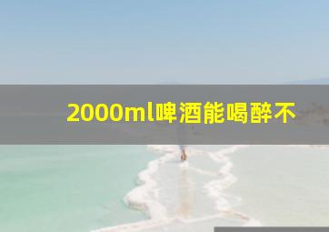 2000ml啤酒能喝醉不