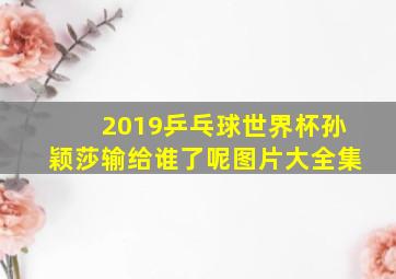 2019乒乓球世界杯孙颖莎输给谁了呢图片大全集