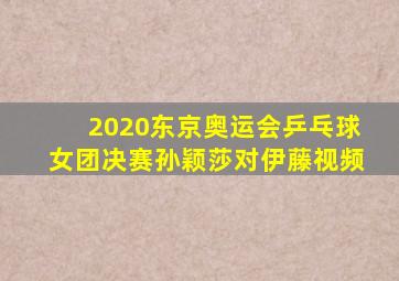 2020东京奥运会乒乓球女团决赛孙颖莎对伊藤视频