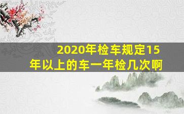 2020年检车规定15年以上的车一年检几次啊