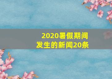 2020暑假期间发生的新闻20条