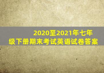 2020至2021年七年级下册期末考试英语试卷答案