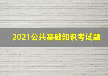 2021公共基础知识考试题