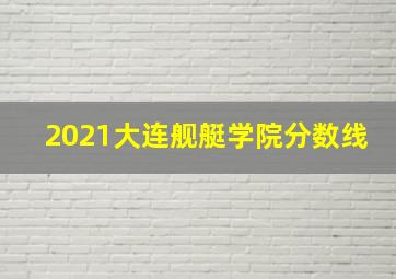 2021大连舰艇学院分数线