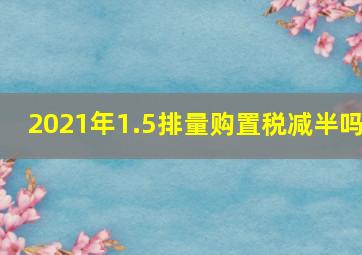 2021年1.5排量购置税减半吗