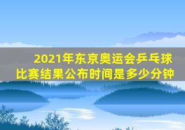 2021年东京奥运会乒乓球比赛结果公布时间是多少分钟