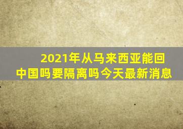 2021年从马来西亚能回中国吗要隔离吗今天最新消息