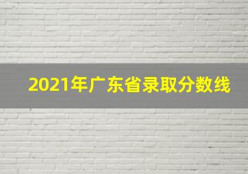 2021年广东省录取分数线