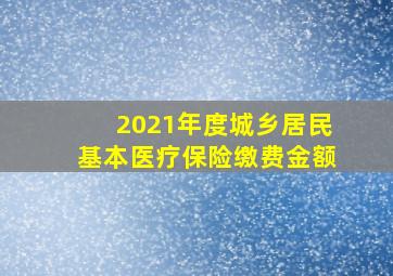 2021年度城乡居民基本医疗保险缴费金额