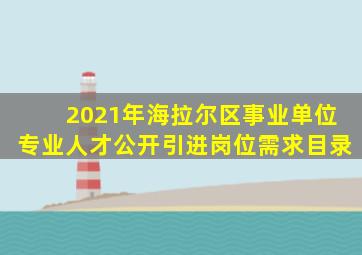 2021年海拉尔区事业单位专业人才公开引进岗位需求目录