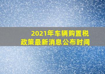 2021年车辆购置税政策最新消息公布时间