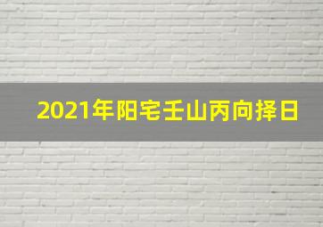 2021年阳宅壬山丙向择日