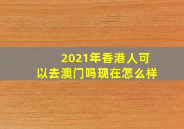 2021年香港人可以去澳门吗现在怎么样