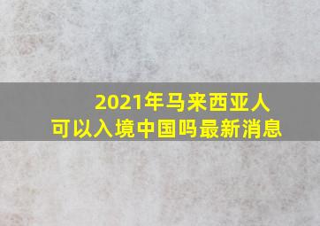 2021年马来西亚人可以入境中国吗最新消息