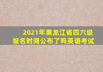 2021年黑龙江省四六级报名时间公布了吗英语考试