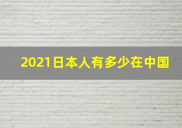 2021日本人有多少在中国