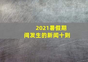 2021暑假期间发生的新闻十则