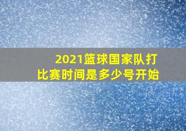 2021篮球国家队打比赛时间是多少号开始