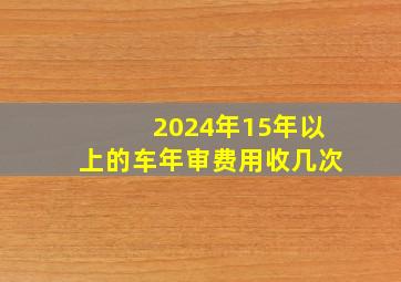 2024年15年以上的车年审费用收几次