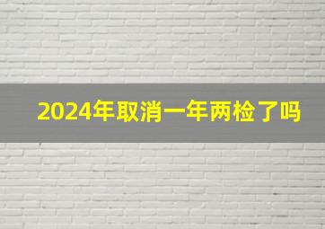 2024年取消一年两检了吗