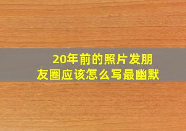 20年前的照片发朋友圈应该怎么写最幽默