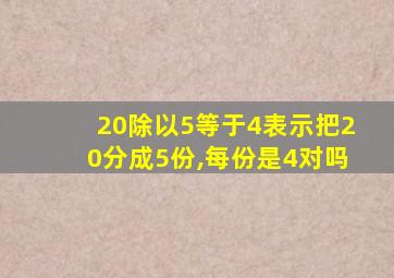 20除以5等于4表示把20分成5份,每份是4对吗