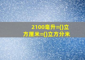 2100毫升=()立方厘米=()立方分米