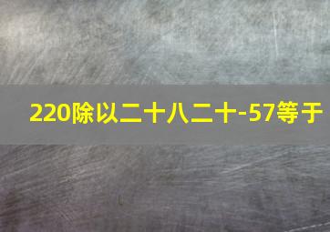 220除以二十八二十-57等于