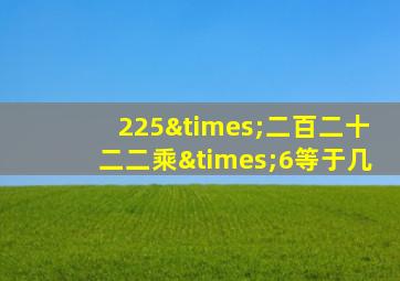 225×二百二十二二乘×6等于几