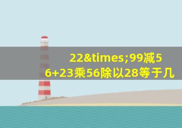 22×99减56+23乘56除以28等于几