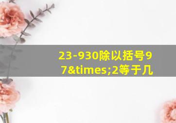 23-930除以括号97×2等于几