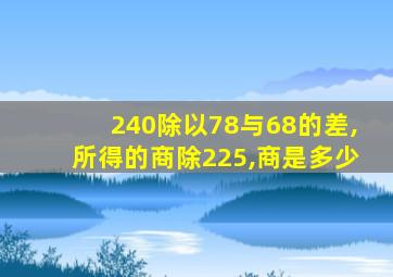 240除以78与68的差,所得的商除225,商是多少