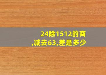 24除1512的商,减去63,差是多少