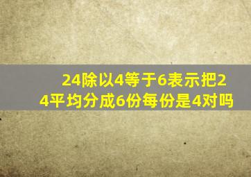 24除以4等于6表示把24平均分成6份每份是4对吗