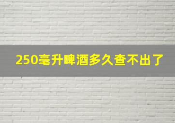 250毫升啤酒多久查不出了