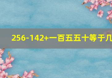 256-142+一百五五十等于几